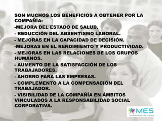 SON MUCHOS LOS BENEFICIOS A OBTENER POR LA
COMPAÑÍA:
-MEJORA DEL ESTADO DE SALUD.
- REDUCCIÓN DEL ABSENTISMO LABORAL.
- MEJORAS EN LA CAPACIDAD DE DECISIÓN.
-MEJORAS EN EL RENDIMIENTO Y PRODUCTIVIDAD.
- MEJORAS EN LAS RELACIONES DE LOS GRUPOS
HUMANOS.
- AUMENTO DE LA SATISFACCIÓN DE LOS
TRABAJADORES.
- AHORRO PARA LAS EMPRESAS.
- COMPLEMENTO A LA COMPENSACIÓN DEL
TRABAJADOR.
- VISIBILIDAD DE LA COMPAÑÍA EN ÁMBITOS
VINCULADOS A LA RESPONSABILIDAD SOCIAL
CORPORATIVA.

 