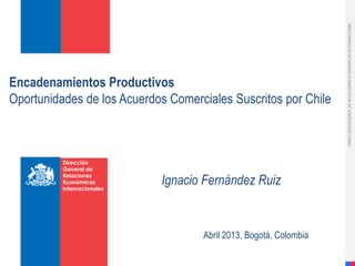 Encadenamientos Productivos
Oportunidades de los Acuerdos Comerciales Suscritos por Chile
Dirección
General de
Relaciones
Económicas
Internacionales
Ignacio Fernández Ruiz
DIRECCIÓNGENERALDERELACIONESECONÓMICASINTERNACIONAL
DIRECCIÓNGENERALDERELACIONESECONÓMICASINTERNACIONAL
Abril 2013, Bogotá, Colombia
 