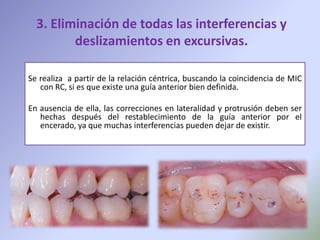 3. Eliminación de todas las interferencias y
         deslizamientos en excursivas.

Se realiza a partir de la relación céntrica, buscando la coincidencia de MIC
   con RC, si es que existe una guía anterior bien definida.

En ausencia de ella, las correcciones en lateralidad y protrusión deben ser
   hechas después del restablecimiento de la guía anterior por el
   encerado, ya que muchas interferencias pueden dejar de existir.
 