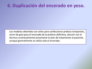 6. Duplicación del encerado en yeso.



Los modelos obtenidos son útiles para confeccionar prótesis temporales,
servir de guía para el encerado de la prótesis definitiva, discutir con el
técnico y eventualmente presentarle el plan de tratamiento al paciente,
aunque generalmente se utiliza solo el encerado.
 