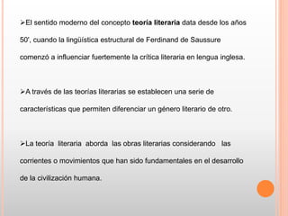 El sentido moderno del concepto teoría literaria data desde los años
50', cuando la lingüística estructural de Ferdinand de Saussure
comenzó a influenciar fuertemente la crítica literaria en lengua inglesa.
A través de las teorías literarias se establecen una serie de
características que permiten diferenciar un género literario de otro.
La teoría literaria aborda las obras literarias considerando las
corrientes o movimientos que han sido fundamentales en el desarrollo
de la civilización humana.
 