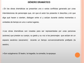 GÉNERO DRAMÁTICO
 En las obras dramáticas se presentan uno o varios conflictos generado por unas
interrelaciones de personajes que, sin que el autor los presente ni describa y sin que
diga qué hacen o sienten, dialogan entre sí y actúan durante ciertos momentos o
unidades de tiempo en uno o varios lugares.
Las obras dramáticas son creadas para ser representadas por unas personas
(actores) que prestan su cuerpo, su gesto y su voz a los personajes que actúan en un
espacio escénico (escenario) durante un tiempo convencionalmente prefijado (la
sesión).
Son subgéneros: El teatro, la tragedia, la comedia, la epopeya.
 