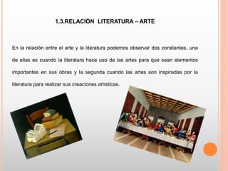 1.3.RELACIÓN LITERATURA – ARTE
En la relación entre el arte y la literatura podemos observar dos constantes, una
de ellas es cuando la literatura hace uso de las artes para que sean elementos
importantes en sus obras y la segunda cuando las artes son inspiradas por la
literatura para realizar sus creaciones artísticas.
 