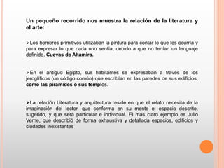 Un pequeño recorrido nos muestra la relación de la literatura y
el arte:
Los hombres primitivos utilizaban la pintura para contar lo que les ocurría y
para expresar lo que cada uno sentía, debido a que no tenían un lenguaje
definido. Cuevas de Altamira.
En el antiguo Egipto, sus habitantes se expresaban a través de los
jeroglíficos (un código común) que escribían en las paredes de sus edificios,
como las pirámides o sus templos.
La relación Literatura y arquitectura reside en que el relato necesita de la
imaginación del lector, que conforma en su mente el espacio descrito,
sugerido, y que será particular e individual. El más claro ejemplo es Julio
Verne, que describió de forma exhaustiva y detallada espacios, edificios y
ciudades inexistentes
 