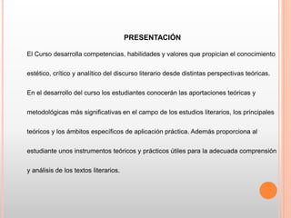 PRESENTACIÓN
El Curso desarrolla competencias, habilidades y valores que propician el conocimiento
estético, crítico y analítico del discurso literario desde distintas perspectivas teóricas.
En el desarrollo del curso los estudiantes conocerán las aportaciones teóricas y
metodológicas más significativas en el campo de los estudios literarios, los principales
teóricos y los ámbitos específicos de aplicación práctica. Además proporciona al
estudiante unos instrumentos teóricos y prácticos útiles para la adecuada comprensión
y análisis de los textos literarios.
 