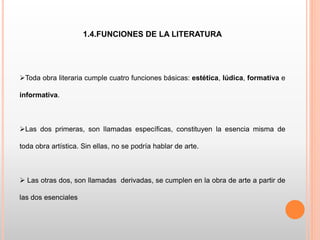 1.4.FUNCIONES DE LA LITERATURA
Toda obra literaria cumple cuatro funciones básicas: estética, lúdica, formativa e
informativa.
Las dos primeras, son llamadas específicas, constituyen la esencia misma de
toda obra artística. Sin ellas, no se podría hablar de arte.
 Las otras dos, son llamadas derivadas, se cumplen en la obra de arte a partir de
las dos esenciales
 