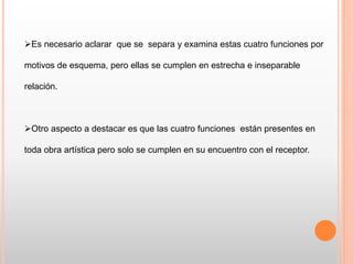 Es necesario aclarar que se separa y examina estas cuatro funciones por
motivos de esquema, pero ellas se cumplen en estrecha e inseparable
relación.
Otro aspecto a destacar es que las cuatro funciones están presentes en
toda obra artística pero solo se cumplen en su encuentro con el receptor.
 