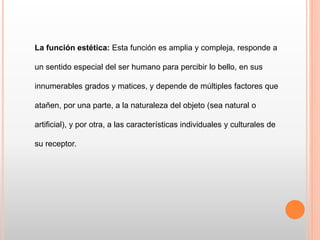 La función estética: Esta función es amplia y compleja, responde a
un sentido especial del ser humano para percibir lo bello, en sus
innumerables grados y matices, y depende de múltiples factores que
atañen, por una parte, a la naturaleza del objeto (sea natural o
artificial), y por otra, a las características individuales y culturales de
su receptor.
 