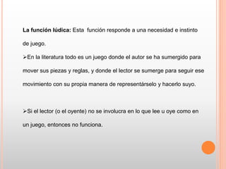 La función lúdica: Esta función responde a una necesidad e instinto
de juego.
En la literatura todo es un juego donde el autor se ha sumergido para
mover sus piezas y reglas, y donde el lector se sumerge para seguir ese
movimiento con su propia manera de representárselo y hacerlo suyo.
Si el lector (o el oyente) no se involucra en lo que lee u oye como en
un juego, entonces no funciona.
 