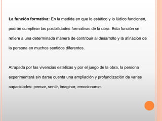 La función formativa: En la medida en que lo estético y lo lúdico funcionen,
podrán cumplirse las posibilidades formativas de la obra. Esta función se
refiere a una determinada manera de contribuir al desarrollo y la afinación de
la persona en muchos sentidos diferentes.
Atrapada por las vivencias estéticas y por el juego de la obra, la persona
experimentará sin darse cuenta una ampliación y profundización de varias
capacidades: pensar, sentir, imaginar, emocionarse.
 