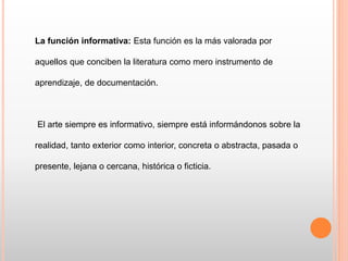 La función informativa: Esta función es la más valorada por
aquellos que conciben la literatura como mero instrumento de
aprendizaje, de documentación.
El arte siempre es informativo, siempre está informándonos sobre la
realidad, tanto exterior como interior, concreta o abstracta, pasada o
presente, lejana o cercana, histórica o ficticia.
 