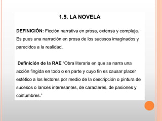 1.5. LA NOVELA
DEFINICIÓN: Ficción narrativa en prosa, extensa y compleja.
Es pues una narración en prosa de los sucesos imaginados y
parecidos a la realidad.
Definición de la RAE “Obra literaria en que se narra una
acción fingida en todo o en parte y cuyo fin es causar placer
estético a los lectores por medio de la descripción o pintura de
sucesos o lances interesantes, de caracteres, de pasiones y
costumbres.”
 