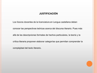 JUSTIFICACIÓN
Los futuros docentes de la licenciatura en Lengua castellana deben
conocer las perspectivas teóricas acerca del discurso literario. Pues más
allá de las descripciones formales de hechos particulares, la teoría y la
crítica literaria proponen elaborar categorías que permitan comprender la
complejidad del texto literario.
 