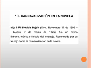 1.6. CARNAVALIZACIÓN EN LA NOVELA
Mijaíl Mijáilovich Bajtín (Oriol, Noviembre 17 de 1895 –
Moscú, 7 de marzo de 1975), fue un crítico
literario, teórico y filósofo del lenguaje. Reconocido por su
trabajo sobre la carnavalización en la novela.
 