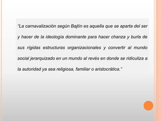 “La carnavalización según Bajtín es aquella que se aparta del ser
y hacer de la ideología dominante para hacer chanza y burla de
sus rígidas estructuras organizacionales y convertir al mundo
social jerarquizado en un mundo al revés en donde se ridiculiza a
la autoridad ya sea religiosa, familiar o aristocrática.”
 