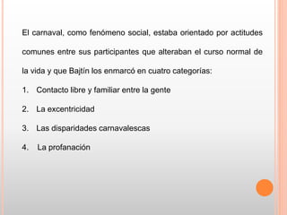 El carnaval, como fenómeno social, estaba orientado por actitudes
comunes entre sus participantes que alteraban el curso normal de
la vida y que Bajtín los enmarcó en cuatro categorías:
1. Contacto libre y familiar entre la gente
2. La excentricidad
3. Las disparidades carnavalescas
4. La profanación
 