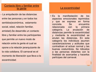 Contacto libre y familiar entre
la gente
• La aniquilación de las distancias
entre las personas y en todos los
sentidos(económica, estamento
social, edad, relación familiar,
amistad).Se desarrolla un contacto
libre y familiar entre los participantes
que permite un nuevo modo de
relación entre la gente el cual se
opone a la relación jerarquizante de
la vida cotidiana. El carnaval es el
momento de liberación que lleva a la
excentricidad.
La excentricidad
• Es la manifestación de los
aspectos emocionales reprimidos
y que se expresa en forma
concreta. Se encuentra
relacionada con la primera
categoría. La anulación de
distancias permite la excentricidad
y mediante la excentricidad se
anulan las distancias. En esta
categoría los individuos asumen
caracterizaciones y actitudes que
contradicen el actuar normal y las
buenas costumbres. Se ridiculiza
a las personas distantes con la
finalidad de acercarlas y hacerlos
partícipes del carnaval.
 
