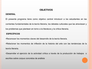 OBJETIVOS
GENERAL
El presente programa tiene como objetivo central introducir a los estudiantes en las
corrientes fundamentales de la teoría literaria, los debates culturales que las atraviesan y
los problemas que plantean en torno a la literatura y la crítica literaria.
ESPECÍFICOS
•Reconocer los momentos claves del desarrollo de la teoría literaria.
•Relacionar los momentos de inflexión de la historia del arte con las tendencias de la
teoría literaria.
•Desarrollar el ejercicio de la actividad crítica a través de la producción de trabajos o
escritos sobre corpus concretos de análisis
 