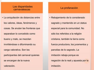 Las disparidades
carnavalescas
• La aniquilación de distancias entre
los valores, ideas, fenómenos y
cosas. Se anulan las fronteras que
separaban lo concebido como
bueno y malo, se mezclan
invirtiéndose o difuminando su
carga valorativa. Son los
participantes del carnaval quienes
se encargan de la nueva
valoración.
La profanación
• Rebajamiento de lo considerado
sagrado y mantenido en un status
especial para la comunidad. No
sólo los referidos a la religión
cristiana, también la tierra como
fuerza productora, los juramentos y
parodias de lo sagrado. La
imitación rebaja porque es
negación de lo real y apuesta por la
imitación.
 