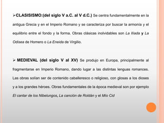 CLASISISMO:(del siglo V a.C. al V d.C.) Se centra fundamentalmente en la
antigua Grecia y en el Imperio Romano y se caracteriza por buscar la armonía y el
equilibrio entre el fondo y la forma. Obras clásicas inolvidables son La Ilíada y La
Odisea de Homero o La Eneida de Virgilio.
 MEDIEVAL (del siglo V al XV) Se produjo en Europa, principalmente al
fragmentarse en Imperio Romano, dando lugar a las distintas lenguas romances.
Las obras solían ser de contenido caballeresco o religioso, con glosas a los dioses
y a los grandes héroes. Obras fundamentales de la época medieval son por ejemplo
El cantar de los Nibelungos, La canción de Roldán y el Mío Cid
 