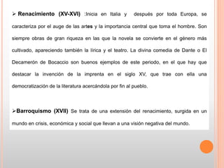 Renacimiento (XV-XVI) :Inicia en Italia y después por toda Europa, se
caracteriza por el auge de las artes y la importancia central que toma el hombre. Son
siempre obras de gran riqueza en las que la novela se convierte en el género más
cultivado, apareciendo también la lírica y el teatro. La divina comedia de Dante o El
Decamerón de Bocaccio son buenos ejemplos de este periodo, en el que hay que
destacar la invención de la imprenta en el siglo XV, que trae con ella una
democratización de la literatura acercándola por fin al pueblo.
Barroquismo (XVII) Se trata de una extensión del renacimiento, surgida en un
mundo en crisis, económica y social que llevan a una visión negativa del mundo.
 