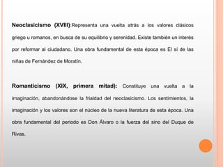 Neoclasicismo (XVIII):Representa una vuelta atrás a los valores clásicos
griego u romanos, en busca de su equilibrio y serenidad. Existe también un interés
por reformar al ciudadano. Una obra fundamental de esta época es El sí de las
niñas de Fernández de Moratín.
Romanticismo (XIX, primera mitad): Constituye una vuelta a la
imaginación, abandonándose la frialdad del neoclasicismo. Los sentimientos, la
imaginación y los valores son el núcleo de la nueva literatura de esta época. Una
obra fundamental del periodo es Don Álvaro o la fuerza del sino del Duque de
Rivas.
 