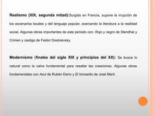 Realismo (XIX, segunda mitad):Surgido en Francia, supone la irrupción de
los escenarios locales y del lenguaje popular, acercando la literatura a la realidad
social. Algunas obras importantes de este periodo con: Rojo y negro de Stendhal y
Crimen y castigo de Feidor Dostoievsky.
Modernismo (finales del siglo XIX y principios del XX): Se busca lo
natural como la calve fundamental para resaltar las creaciones. Algunas obras
fundamentales con Azul de Rubén Darío y El Ismaelito de José Martí.
 