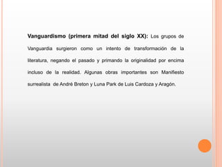Vanguardismo (primera mitad del siglo XX): Los grupos de
Vanguardia surgieron como un intento de transformación de la
literatura, negando el pasado y primando la originalidad por encima
incluso de la realidad. Algunas obras importantes son Manifiesto
surrealista de André Breton y Luna Park de Luis Cardoza y Aragón.
 