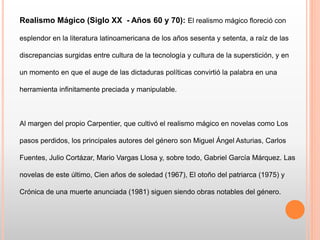 Realismo Mágico (Siglo XX - Años 60 y 70): El realismo mágico floreció con
esplendor en la literatura latinoamericana de los años sesenta y setenta, a raíz de las
discrepancias surgidas entre cultura de la tecnología y cultura de la superstición, y en
un momento en que el auge de las dictaduras políticas convirtió la palabra en una
herramienta infinitamente preciada y manipulable.
Al margen del propio Carpentier, que cultivó el realismo mágico en novelas como Los
pasos perdidos, los principales autores del género son Miguel Ángel Asturias, Carlos
Fuentes, Julio Cortázar, Mario Vargas Llosa y, sobre todo, Gabriel García Márquez. Las
novelas de este último, Cien años de soledad (1967), El otoño del patriarca (1975) y
Crónica de una muerte anunciada (1981) siguen siendo obras notables del género.
 