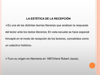 LA ESTÉTICA DE LA RECEPCIÓN
Es una de las distintas teorías literarias que analizan la respuesta
del lector ante los textos literarios; En esta escuela se hace especial
hincapié en el modo de recepción de los lectores, concebidos como
un colectivo histórico.
Tuvo su origen en Alemania en 1967(Hans Robert Jauss).
 