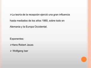 La teoría de la recepción ejerció una gran influencia
hasta mediados de los años 1980, sobre todo en
Alemania y la Europa Occidental.
Exponentes:
Hans Robert Jauss
 Wolfgang Iser
 