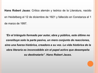Hans Robert Jauss: Crítico alemán y teórico de la Literatura, nacido
en Heidelberg el 12 de diciembre de 1921 y fallecido en Constanza el 1
de marzo de 1997.
“En el triángulo formado por autor, obra y público, este último no
constituye solo la parte pasiva, un mero conjunto de reacciones,
sino una fuerza histórica, creadora a su vez. La vida histórica de la
obra literaria es inconcebible sin el papel activo que desempeña
su destinatario”. Hans Robert Jauss.
 
