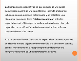 3.El horizonte de expectativas (lo que el lector de una época
determinada espera de una obra literaria) permite analizar su
influencia en una audiencia determinada y se establece una
diferencia, que Jauss llama “distancia estética”, entre las
expectativas del público que rodea la aparición de una obra, y la
capacidad de modificación de horizonte que implica, la forma
concreta de una obra nueva.
4.La reconstrucción del horizonte de expectativas de la obra permite
analizar de manera objetiva cómo se recibía una obra en el pasado;
señalar los cambios en la recepción permite diferenciar una
interpretación actual de una interpretación histórica.
 