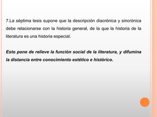 7.La séptima tesis supone que la descripción diacrónica y sincrónica
debe relacionarse con la historia general, de la que la historia de la
literatura es una historia especial.
Esto pone de relieve la función social de la literatura, y difumina
la distancia entre conocimiento estético e histórico.
 