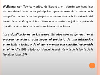 Wolfgang Iser: Teórico y crítico de literatura, el alemán Wolfgang Iser
es considerado uno de los principales representantes de la teoría de la
recepción. La teoría de Iser propone tomar en cuenta la importancia del
lector . Iser creía que el texto tiene una estructura objetiva, a pesar de
que dicha estructura deba ser completada por el lector.
“Las significaciones de los textos literarios sólo se generan en el
proceso de lectura; constituyen el producto de una interacción
entre texto y lector, y de ninguna manera una magnitud escondida
en el texto” (1968, citado por Manuel Asensi, Historia de la teoría de la
literatura II, pág.676.
 