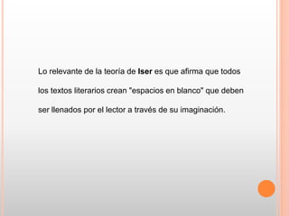 Lo relevante de la teoría de Iser es que afirma que todos
los textos literarios crean "espacios en blanco" que deben
ser llenados por el lector a través de su imaginación.
 
