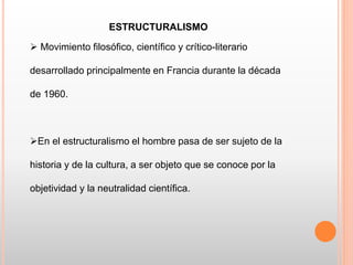 ESTRUCTURALISMO
 Movimiento filosófico, científico y crítico-literario
desarrollado principalmente en Francia durante la década
de 1960.
En el estructuralismo el hombre pasa de ser sujeto de la
historia y de la cultura, a ser objeto que se conoce por la
objetividad y la neutralidad científica.
 