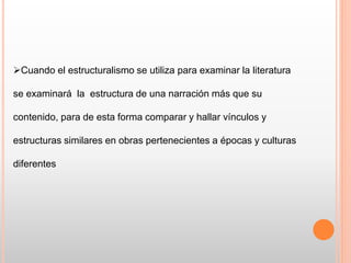 Cuando el estructuralismo se utiliza para examinar la literatura
se examinará la estructura de una narración más que su
contenido, para de esta forma comparar y hallar vínculos y
estructuras similares en obras pertenecientes a épocas y culturas
diferentes
 