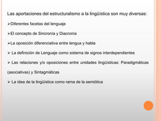 Las aportaciones del estructuralismo a la lingüística son muy diversas:
Diferentes facetas del lenguaje
El concepto de Sincronía y Diacronía
La oposición diferenciativa entre lengua y habla
 La definición de Lenguaje como sistema de signos interdependientes
 Las relaciones y/o oposiciones entre unidades lingüísticas: Paradigmáticas
(asociativas) y Sintagmáticas
 La idea de la lingüística como rama de la semiótica
 