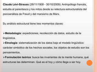 Claude Lévi-Strauss (28/11/1908 - 30/10/2009): Antropólogo francés,
estudia el parentesco y los mitos desde su relectura estructuralista del
psicoanálisis de Freud y del marxismo de Marx.
Su análisis estructural tiene tres momentos claves:
Metodología: expediciones, recolección de datos, estudio de la
lingüística.
Etnología: sistematización de los datos bajo el modelo lingüístico:
carácter simbólico de los hechos sociales, los objetos de estudio son los
pensamientos.
Formulación teórica: busca las invariantes de la mente humana, qué
estructuras las determinan. Qué es el hoy y cómo llega a ser hoy.
 