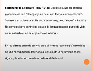 Ferdinand de Saussure (1857-1913): Lingüista suizo, su principal
propuesta es que “el lenguaje no es ni una forma ni una sustancia”.
Saussure establece una diferencia entre ‘lenguaje’, ‘lengua’ y ‘habla’ y
fija como objetivo central de estudio la lengua desde el punto de vista
de su estructura, de su organización interna. .
En los últimos años de su vida creo el término ‘semiología’ como idea
de una nueva ciencia destinada al estudio de la naturaleza de los
signos y la relación de estos con la realidad social.
 