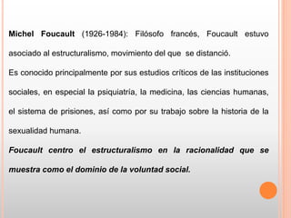 Michel Foucault (1926-1984): Filósofo francés, Foucault estuvo
asociado al estructuralismo, movimiento del que se distanció.
Es conocido principalmente por sus estudios críticos de las instituciones
sociales, en especial la psiquiatría, la medicina, las ciencias humanas,
el sistema de prisiones, así como por su trabajo sobre la historia de la
sexualidad humana.
Foucault centro el estructuralismo en la racionalidad que se
muestra como el dominio de la voluntad social.
 