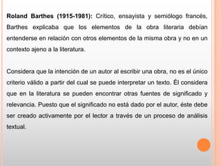 Roland Barthes (1915-1981): Crítico, ensayista y semiólogo francés,
Barthes explicaba que los elementos de la obra literaria debían
entenderse en relación con otros elementos de la misma obra y no en un
contexto ajeno a la literatura.
Considera que la intención de un autor al escribir una obra, no es el único
criterio válido a partir del cual se puede interpretar un texto. Él considera
que en la literatura se pueden encontrar otras fuentes de significado y
relevancia. Puesto que el significado no está dado por el autor, éste debe
ser creado activamente por el lector a través de un proceso de análisis
textual.
 