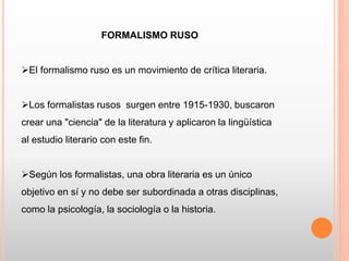 FORMALISMO RUSO
El formalismo ruso es un movimiento de crítica literaria.
Los formalistas rusos surgen entre 1915-1930, buscaron
crear una "ciencia" de la literatura y aplicaron la lingüística
al estudio literario con este fin.
Según los formalistas, una obra literaria es un único
objetivo en sí y no debe ser subordinada a otras disciplinas,
como la psicología, la sociología o la historia.
 