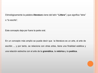 Etimológicamente la palabra literatura viene del latín “Littera”, que significa “letra”
o “lo escrito”.
Este concepto deja por fuera la parte oral.
En un concepto más amplio se puede decir que la literatura es un arte, el arte de
escribir…, y por tanto, se relaciona con otras artes, tiene una finalidad estética y
una relación estrecha con el arte de la gramática, la retórica y la poética.
 