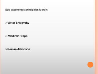 Sus exponentes principales fueron:
Viktor Shklovsky
 Vladimir Propp
Roman Jakobson
 