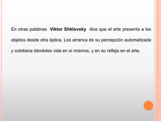 En otras palabras Viktor Shklovsky dice que el arte presenta a los
objetos desde otra óptica. Los arranca de su percepción automatizada
y cotidiana dándoles vida en sí mismos, y en su reflejo en el arte.
 