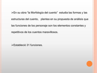 En su obra “la Morfología del cuento” estudia las formas y las
estructuras del cuento, plantea en su propuesta de análisis que
las funciones de los personaje son los elementos constantes y
repetitivos de los cuentos maravillosos.
Estableció 31 funciones.
 