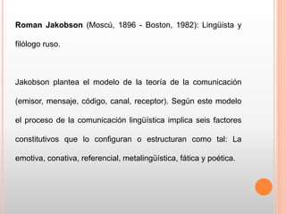 Roman Jakobson (Moscú, 1896 - Boston, 1982): Lingüista y
filólogo ruso.
Jakobson plantea el modelo de la teoría de la comunicación
(emisor, mensaje, código, canal, receptor). Según este modelo
el proceso de la comunicación lingüística implica seis factores
constitutivos que lo configuran o estructuran como tal: La
emotiva, conativa, referencial, metalingüística, fática y poética.
 