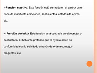 Función emotiva: Esta función está centrada en el emisor quien
pone de manifiesto emociones, sentimientos, estados de ánimo,
etc.
 Función conativa: Esta función está centrada en el receptor o
destinatario. El hablante pretende que el oyente actúe en
conformidad con lo solicitado a través de órdenes, ruegos,
preguntas, etc.
 